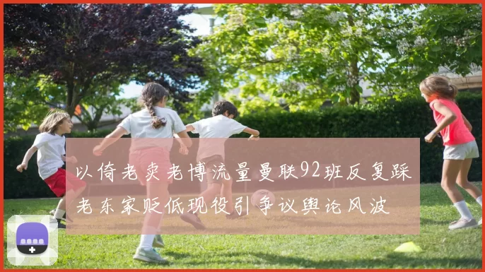 以倚老卖老博流量曼联92班反复踩老东家贬低现役引争议舆论风波